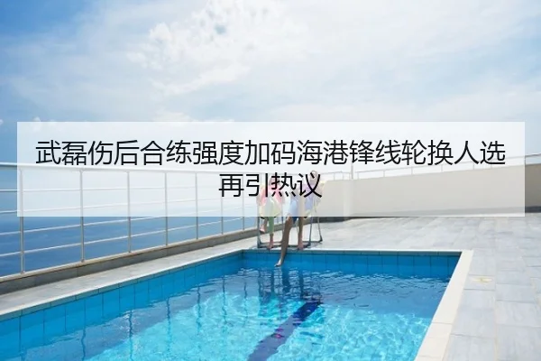 武磊伤后合练强度加码海港锋线轮换人选再引热议