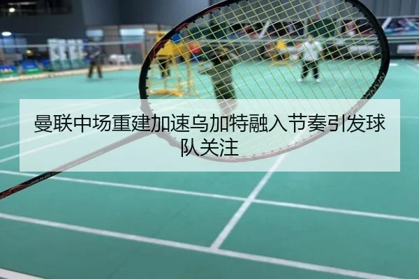 曼联中场重建加速乌加特融入节奏引发球队关注