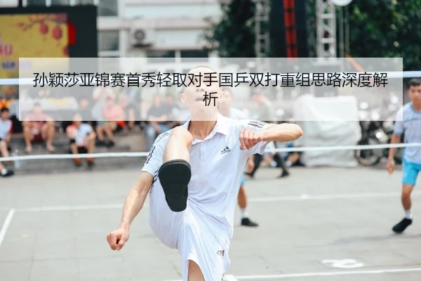 孙颖莎亚锦赛首秀轻取对手国乒双打重组思路深度解析