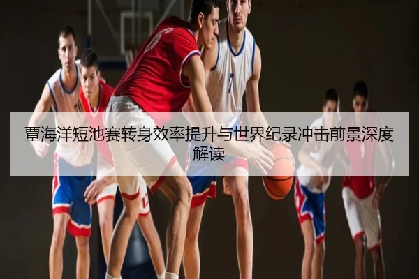 覃海洋短池赛转身效率提升与世界纪录冲击前景深度解读